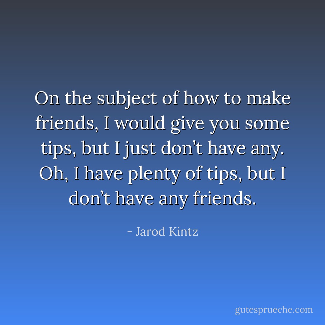 On the subject of how to make friends, I would give you some tips, but I just don’t have any. Oh, I have plenty of tips, but I don’t have any friends. - Jarod Kintz