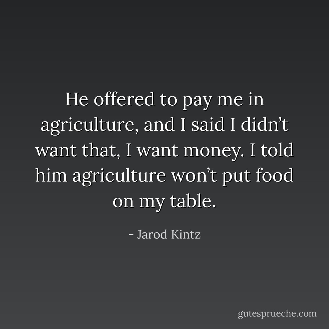He offered to pay me in agriculture, and I said I didn’t want that, I want money. I told him agriculture won’t put food on my table. - Jarod Kintz