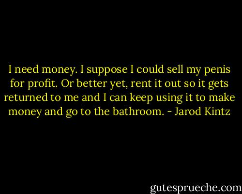 I need money. I suppose I could sell my penis for profit. Or better yet, rent it out so it gets returned to me and I can keep using it to make money and go to the bathroom. - Jarod Kintz