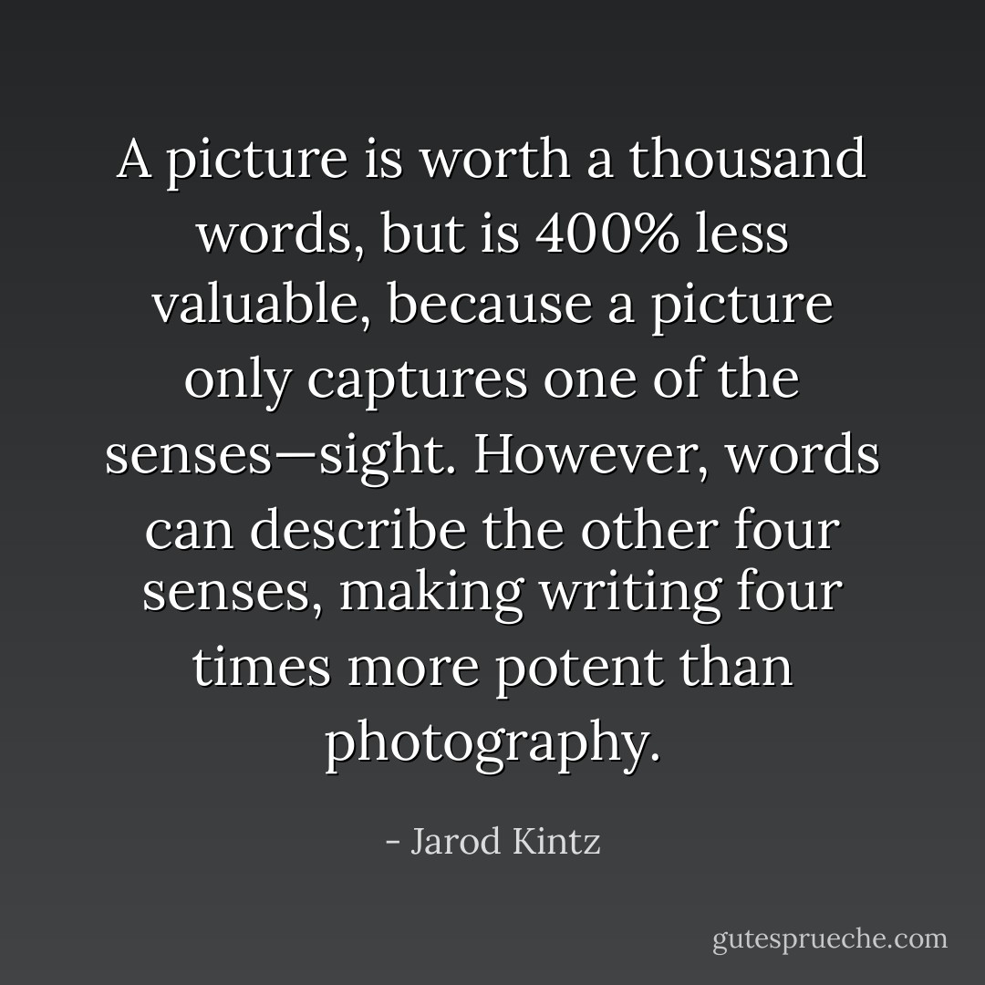 A picture is worth a thousand words, but is 400% less valuable, because a picture only captures one of the senses—sight. However, words can describe the other four senses, making writing four times more potent than photography. - Jarod Kintz