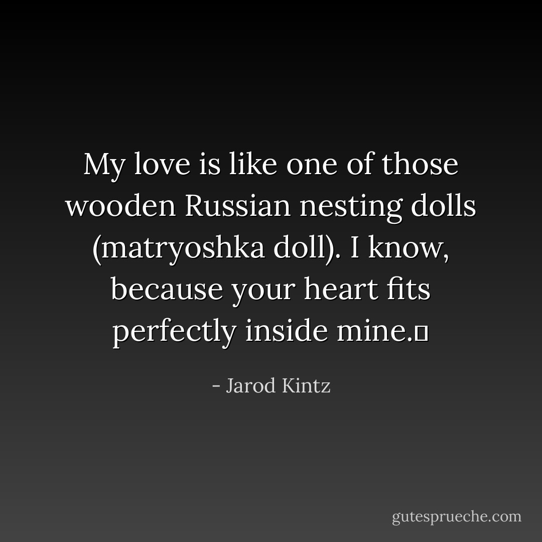 My love is like one of those wooden Russian nesting dolls (matryoshka doll). I know, because your heart fits perfectly inside mine.  - Jarod Kintz