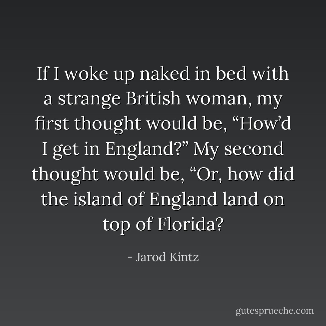 If I woke up naked in bed with a strange British woman, my first thought would be, “How’d I get in England?” My second thought would be, “Or, how did the island of England land on top of Florida? - Jarod Kintz
