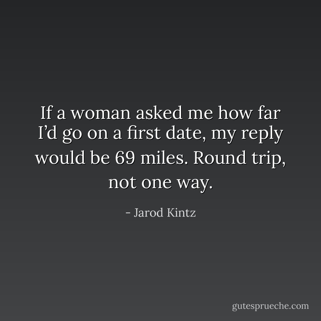 If a woman asked me how far I’d go on a first date, my reply would be 69 miles. Round trip, not one way. - Jarod Kintz