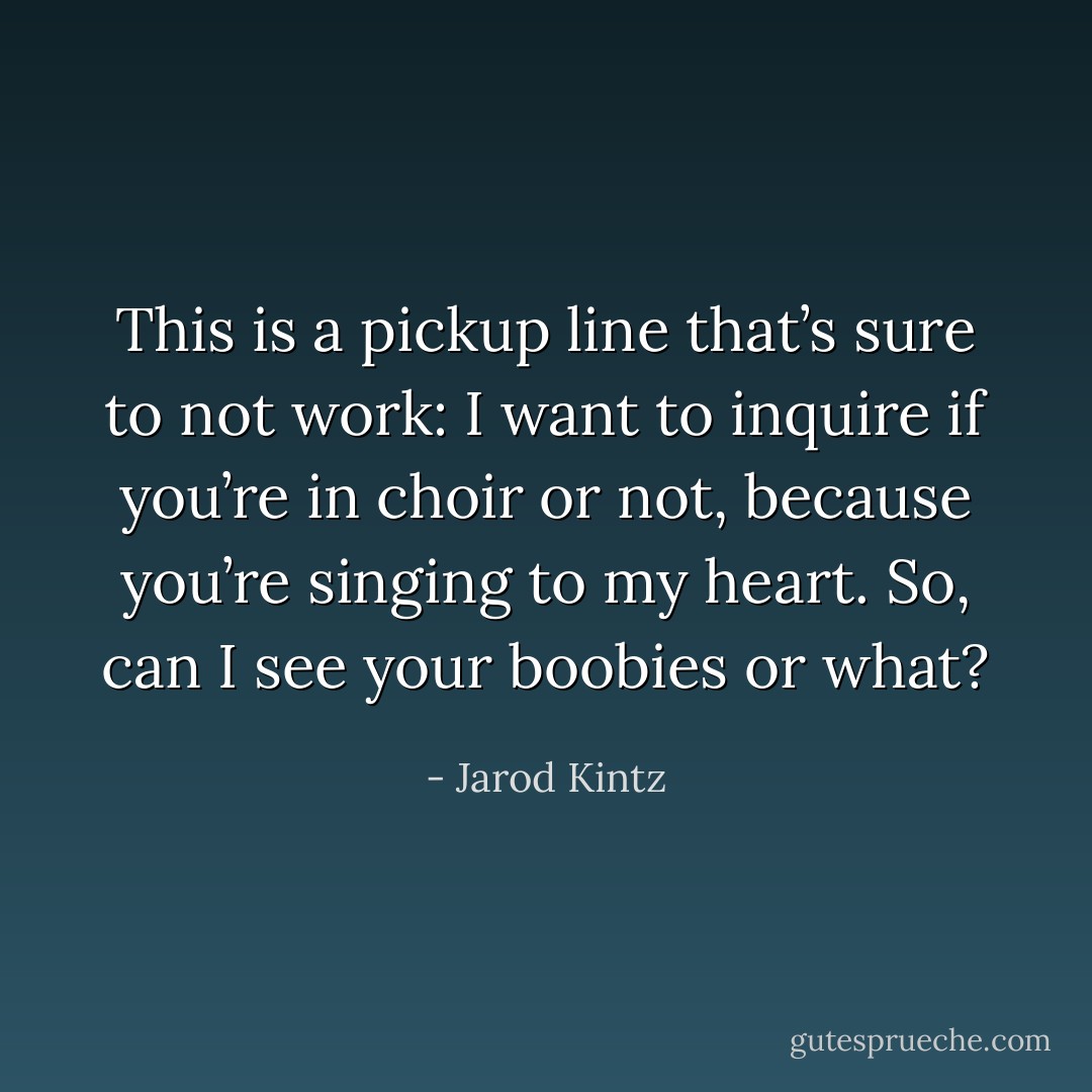 This is a pickup line that’s sure to not work: I want to inquire if you’re in choir or not, because you’re singing to my heart. So, can I see your boobies or what? - Jarod Kintz