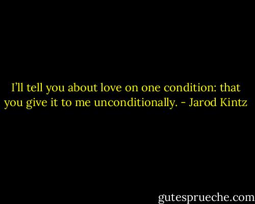 I’ll tell you about love on one condition: that you give it to me unconditionally. - Jarod Kintz