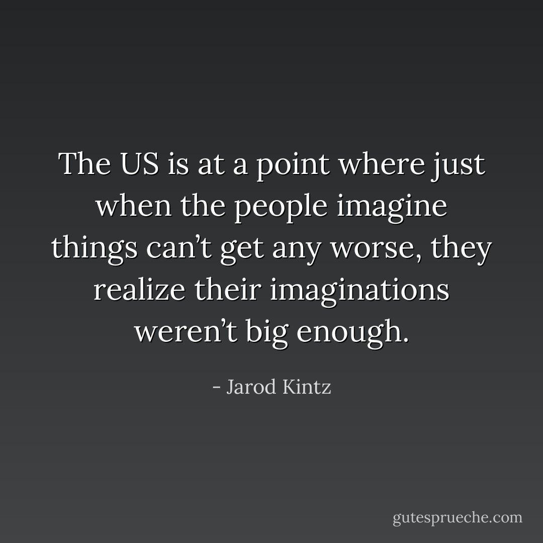 The US is at a point where just when the people imagine things can’t get any worse, they realize their imaginations weren’t big enough. - Jarod Kintz