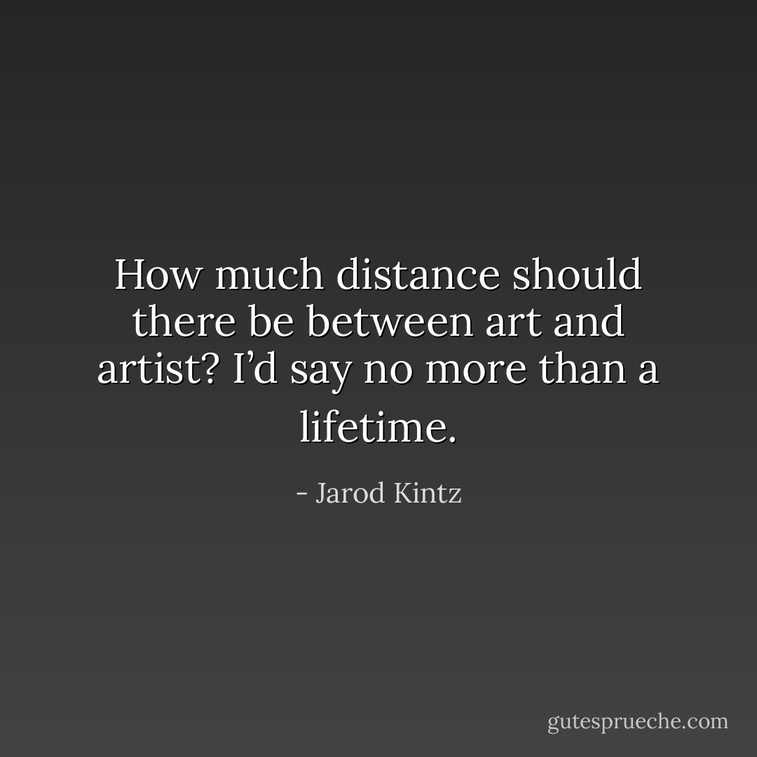 How much distance should there be between art and artist? I’d say no more than a lifetime. - Jarod Kintz