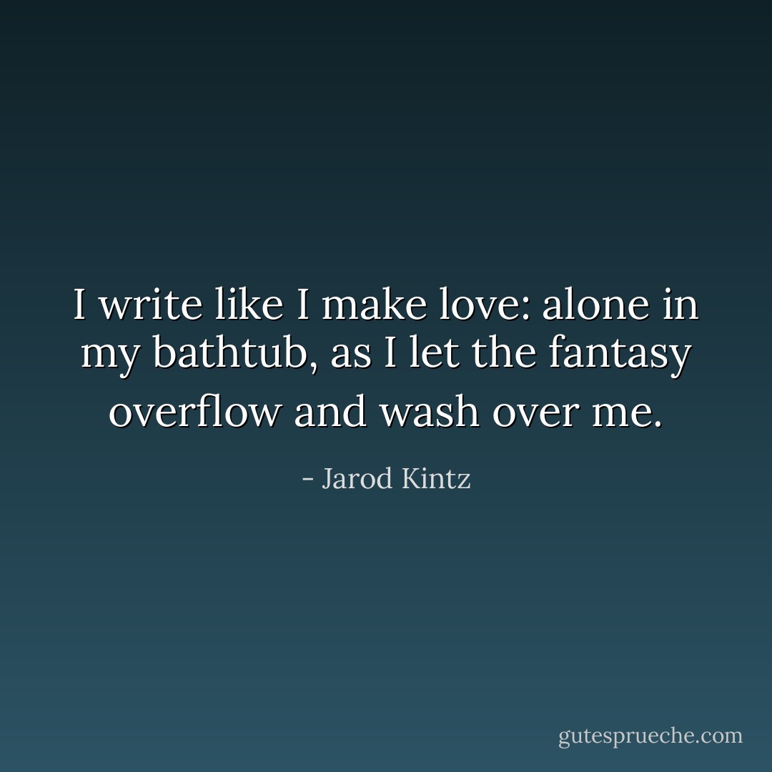 I write like I make love: alone in my bathtub, as I let the fantasy overflow and wash over me. - Jarod Kintz