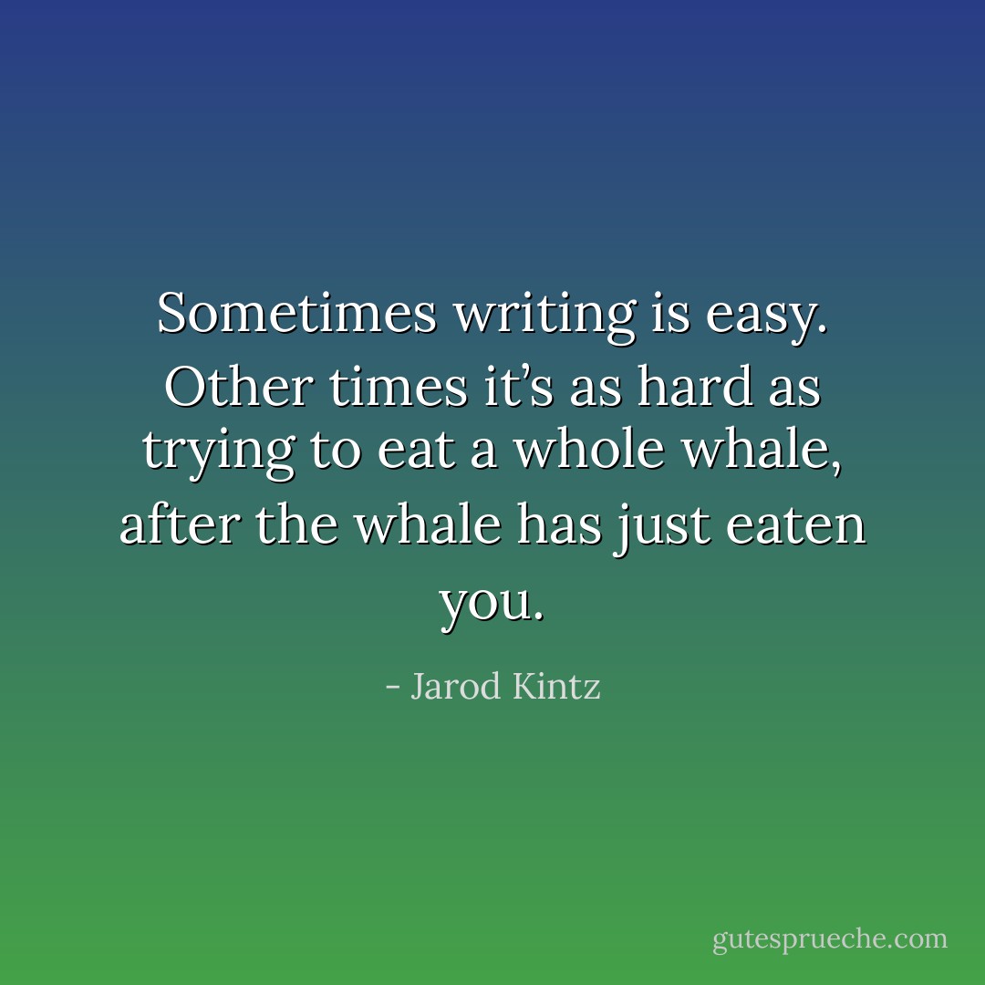 Sometimes writing is easy. Other times it’s as hard as trying to eat a whole whale, after the whale has just eaten you. - Jarod Kintz