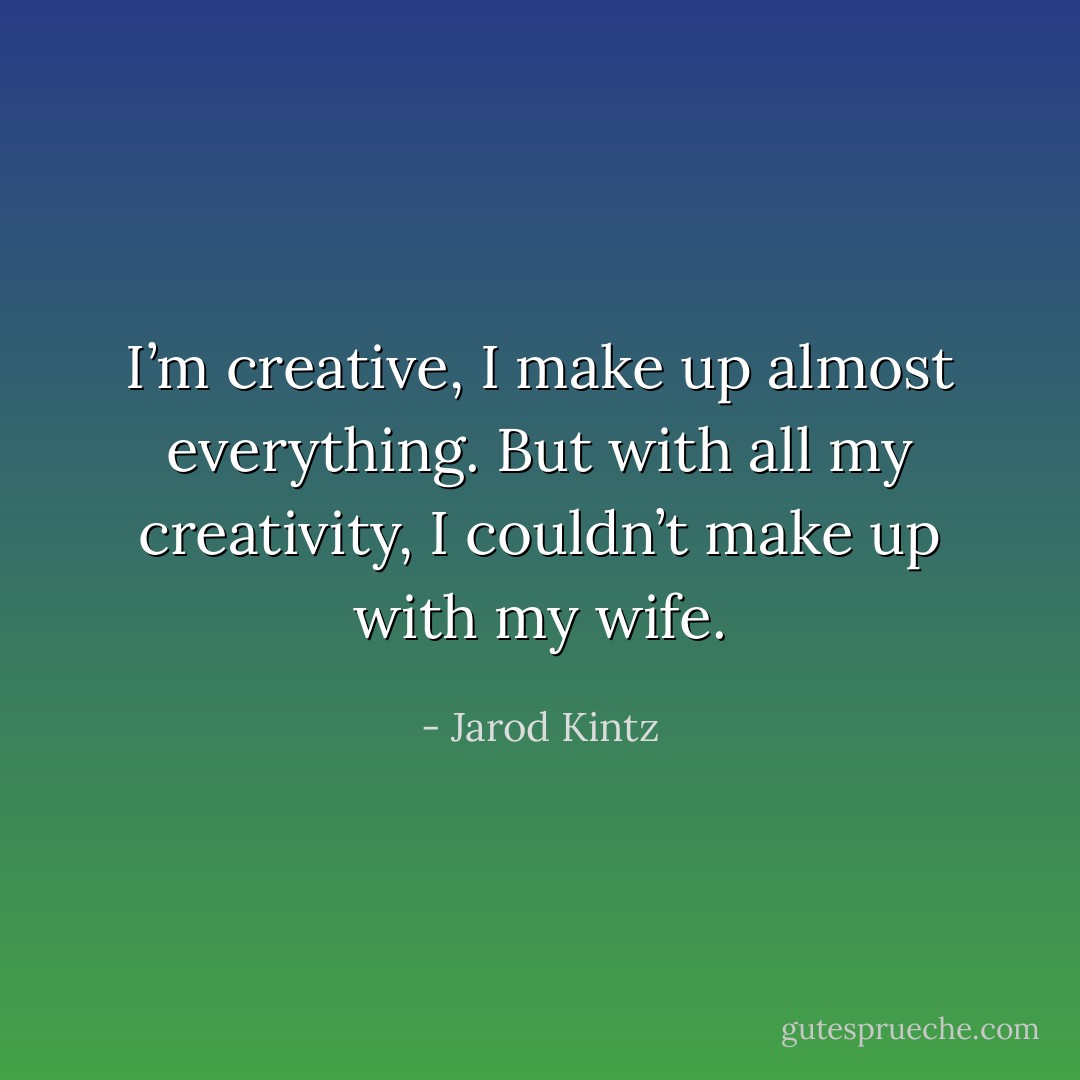I’m creative, I make up almost everything. But with all my creativity, I couldn’t make up with my wife. - Jarod Kintz
