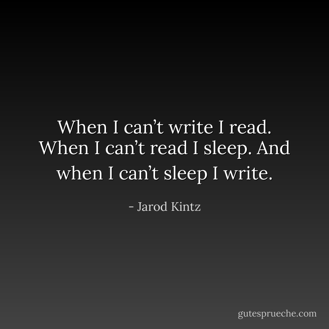 When I can’t write I read. When I can’t read I sleep. And when I can’t sleep I write. - Jarod Kintz