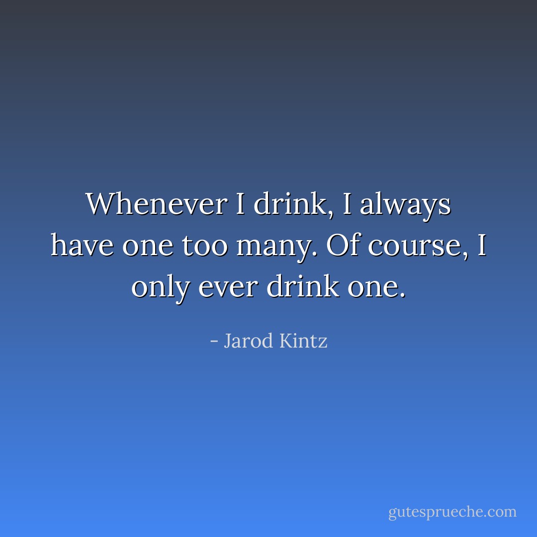 Whenever I drink, I always have one too many. Of course, I only ever drink one. - Jarod Kintz
