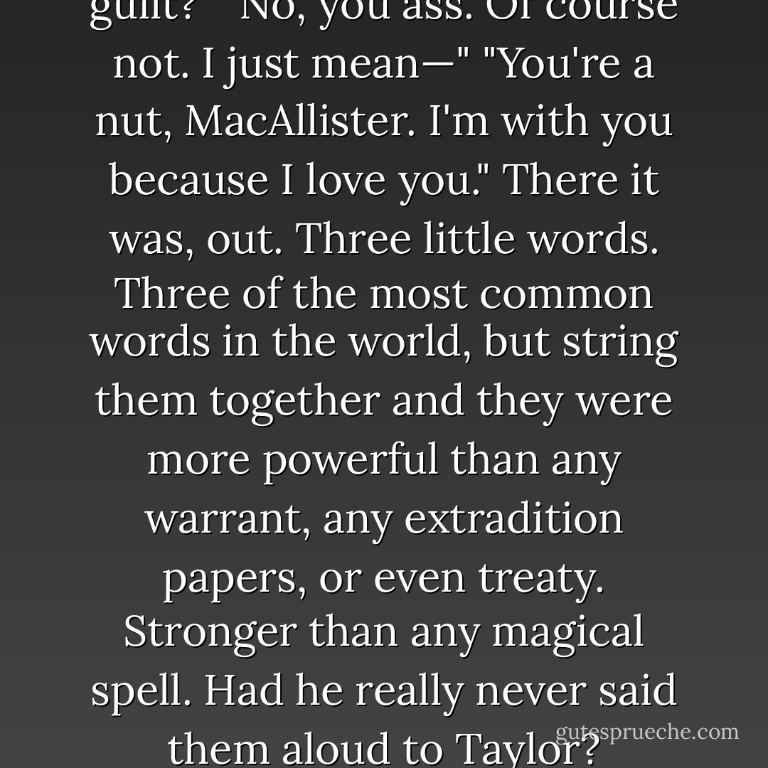 You think I'm with you out of guilt?"<br />"No, you ass. Of course not. I just mean—"<br />"You're a nut, MacAllister. I'm with you because I love you."<br />There it was, out. Three little words. Three of the most common words in the world, but string them together and they were more powerful than any warrant, any extradition papers, or even treaty. Stronger than any magical spell. Had he really never said them aloud to Taylor? - Josh Lanyon