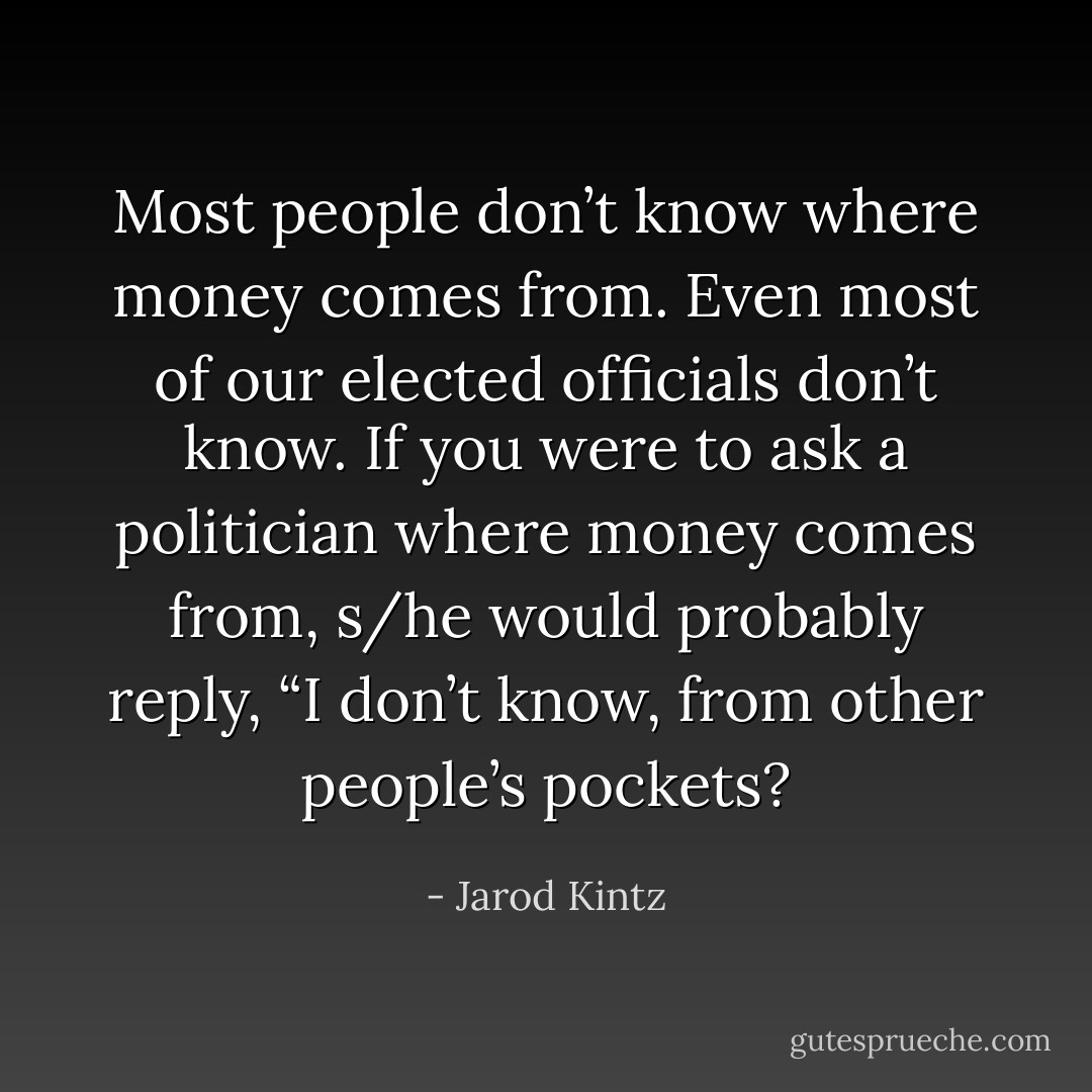 Most people don’t know where money comes from. Even most of our elected officials don’t know. If you were to ask a politician where money comes from, s/he would probably reply, “I don’t know, from other people’s pockets? - Jarod Kintz