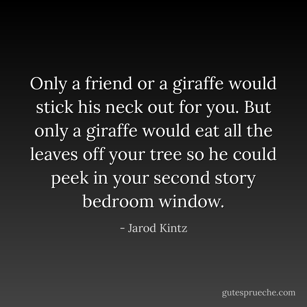 Only a friend or a giraffe would stick his neck out for you. But only a giraffe would eat all the leaves off your tree so he could peek in your second story bedroom window. - Jarod Kintz
