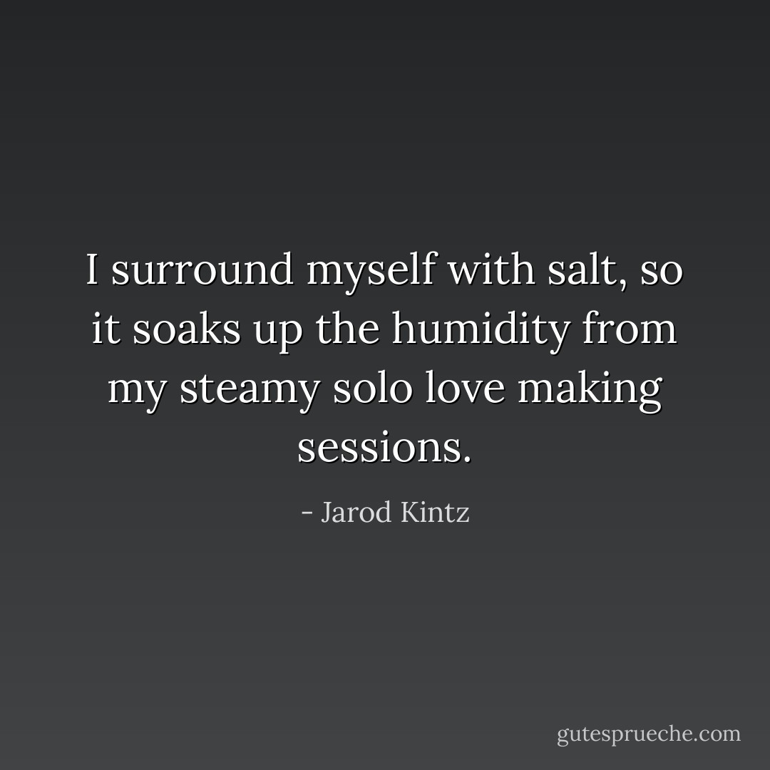 I surround myself with salt, so it soaks up the humidity from my steamy solo love making sessions. - Jarod Kintz