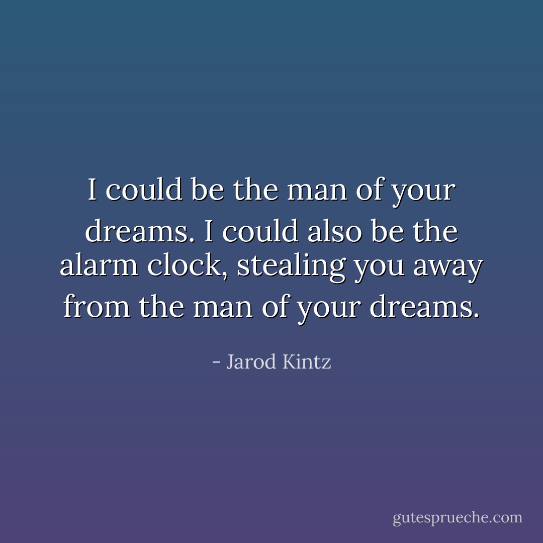 I could be the man of your dreams. I could also be the alarm clock, stealing you away from the man of your dreams. - Jarod Kintz