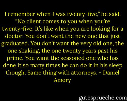 I remember when I was twenty-five,” he said. “No client comes to you when you’re twenty-five. It’s like when you are looking for a doctor. You don’t want the new one that just graduated. You don’t want the very old one, the one shaking, the one twenty years past his prime. You want the seasoned one who has done it so many times he can do it in his sleep though. Same thing with attorneys. - Daniel Amory