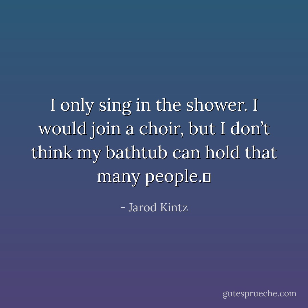 I only sing in the shower. I would join a choir, but I don’t think my bathtub can hold that many people.  - Jarod Kintz