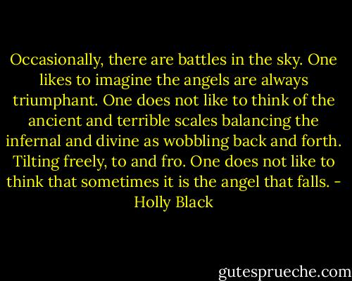 Occasionally, there are battles in the sky. One likes to imagine the angels are always triumphant. One does not like to think of the ancient and terrible scales balancing the infernal and divine as wobbling back and forth. Tilting freely, to and fro. One does not like to think that sometimes it is the angel that falls. - Holly Black