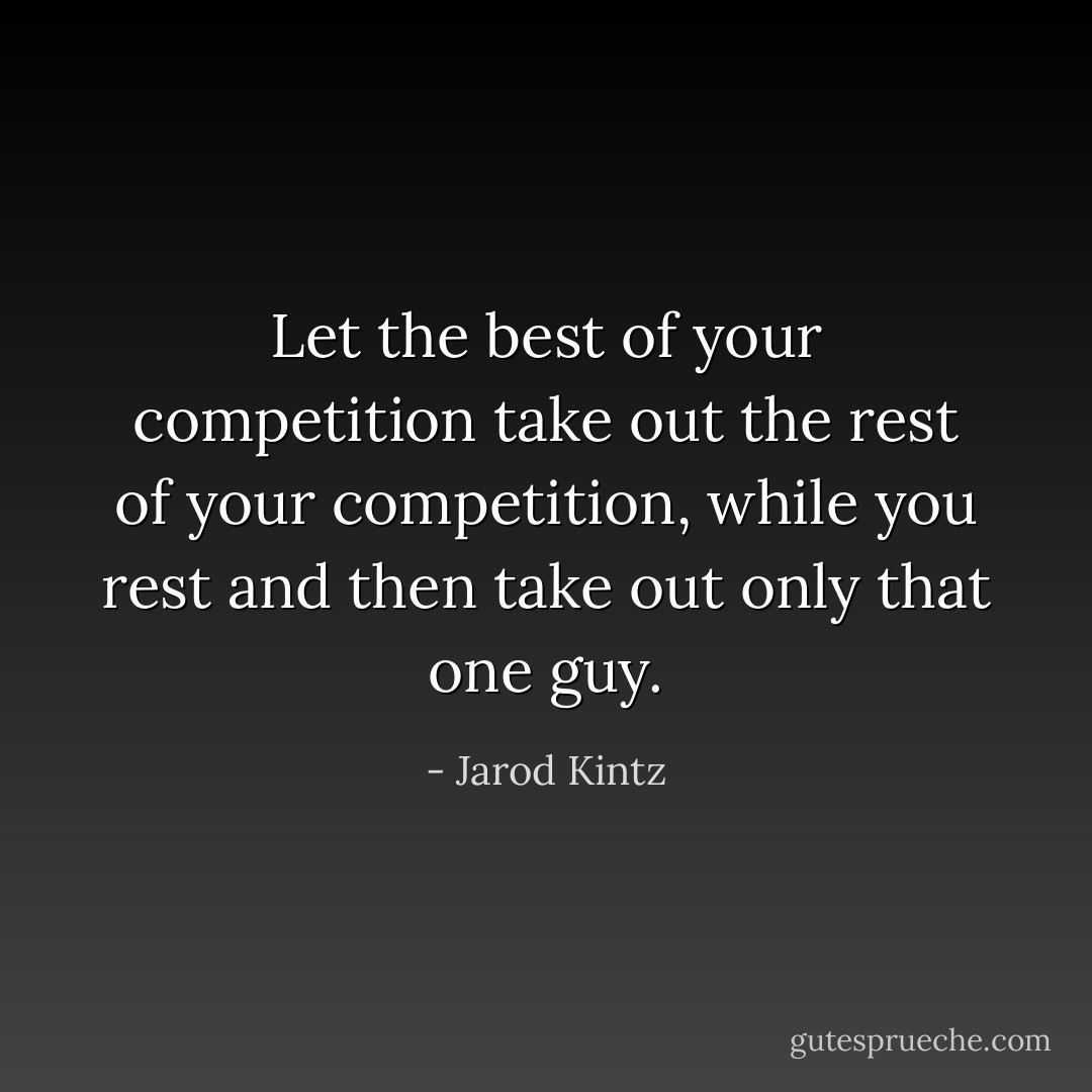 Let the best of your competition take out the rest of your competition, while you rest and then take out only that one guy. - Jarod Kintz