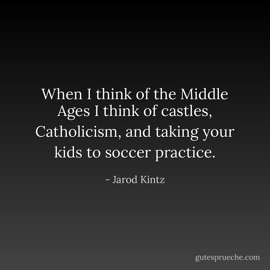When I think of the Middle Ages I think of castles, Catholicism, and taking your kids to soccer practice. - Jarod Kintz