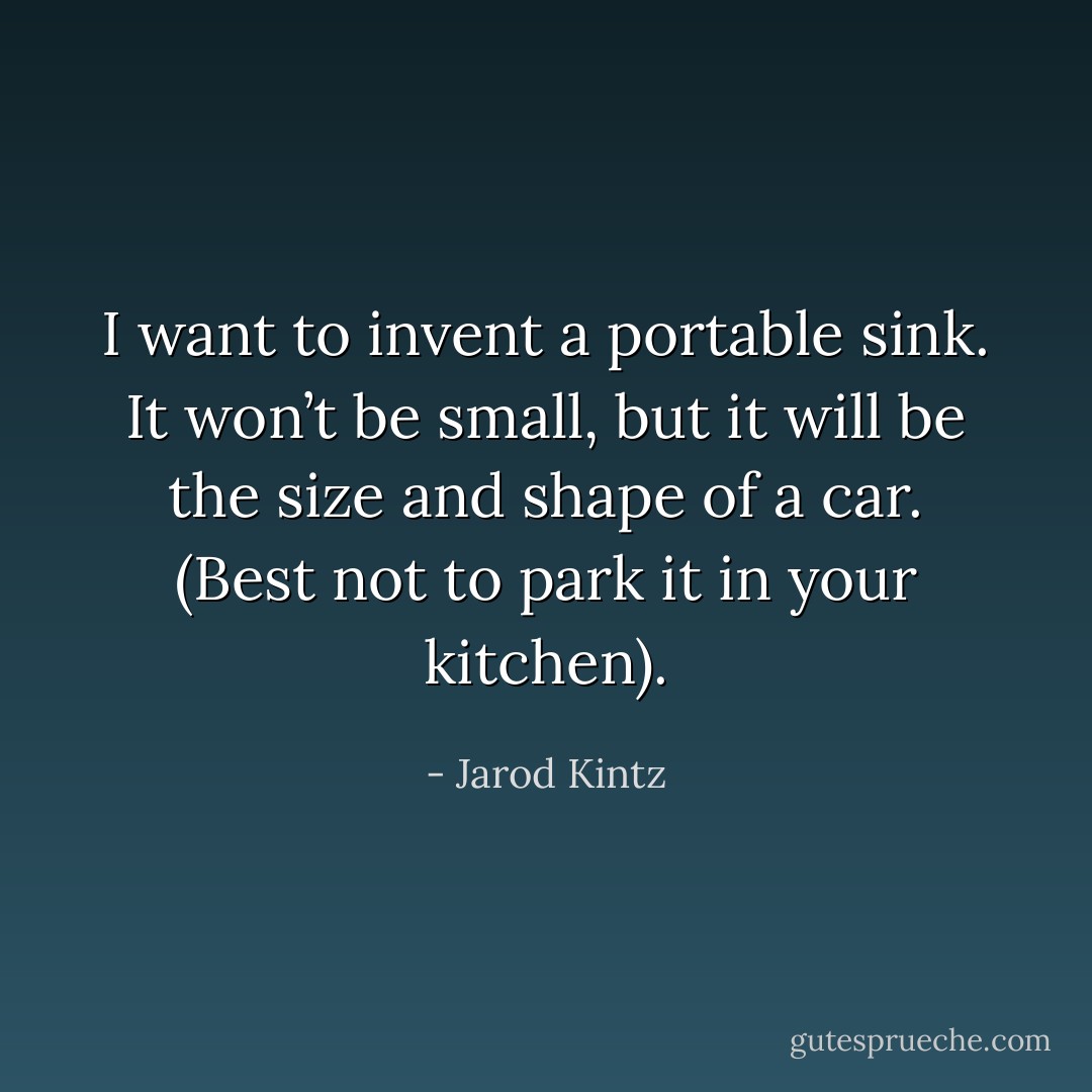 I want to invent a portable sink. It won’t be small, but it will be the size and shape of a car. (Best not to park it in your kitchen). - Jarod Kintz