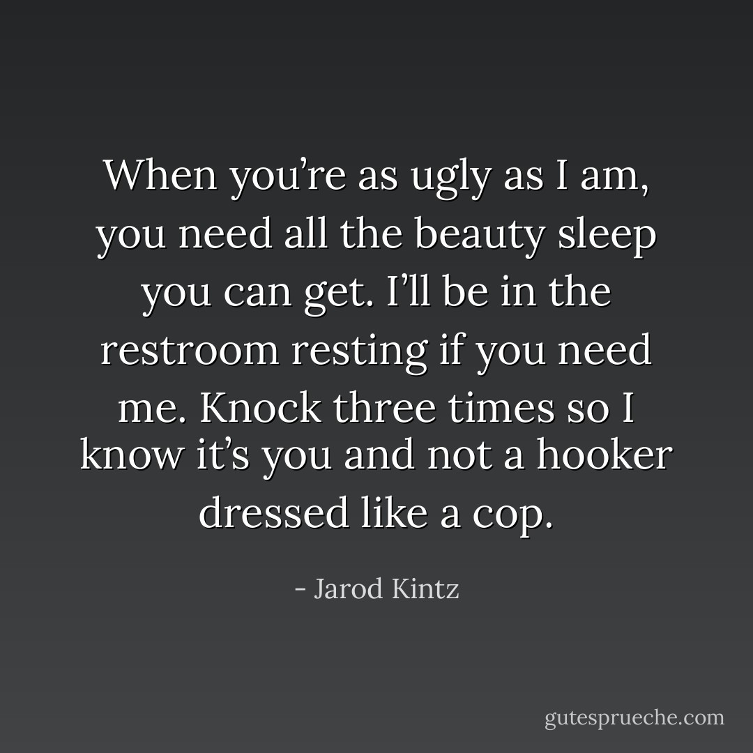 When you’re as ugly as I am, you need all the beauty sleep you can get. I’ll be in the restroom resting if you need me. Knock three times so I know it’s you and not a hooker dressed like a cop. - Jarod Kintz