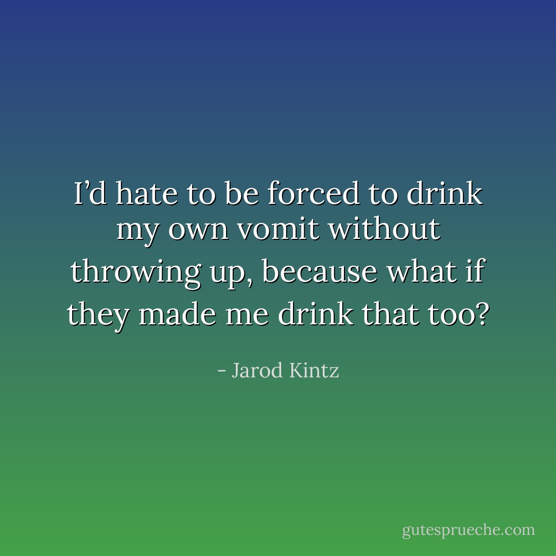 I’d hate to be forced to drink my own vomit without throwing up, because what if they made me drink that too? - Jarod Kintz