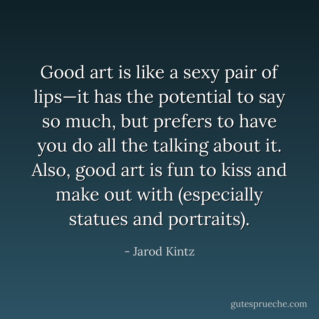 Good art is like a sexy pair of lips—it has the potential to say so much, but prefers to have you do all the talking about it. Also, good art is fun to kiss and make out with (especially statues and portraits). - Jarod Kintz