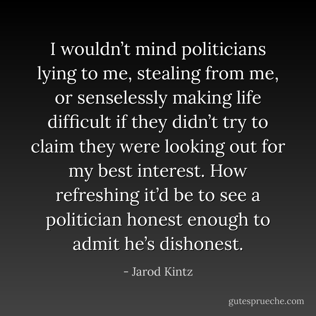 I wouldn’t mind politicians lying to me, stealing from me, or senselessly making life difficult if they didn’t try to claim they were looking out for my best interest. How refreshing it’d be to see a politician honest enough to admit he’s dishonest. - Jarod Kintz
