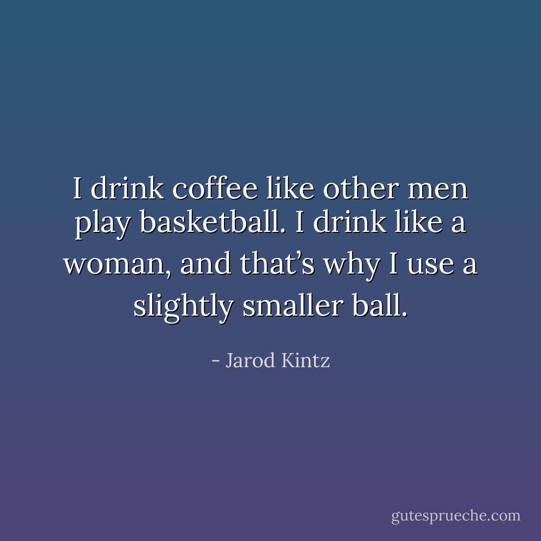 I drink coffee like other men play basketball. I drink like a woman, and that’s why I use a slightly smaller ball. - Jarod Kintz