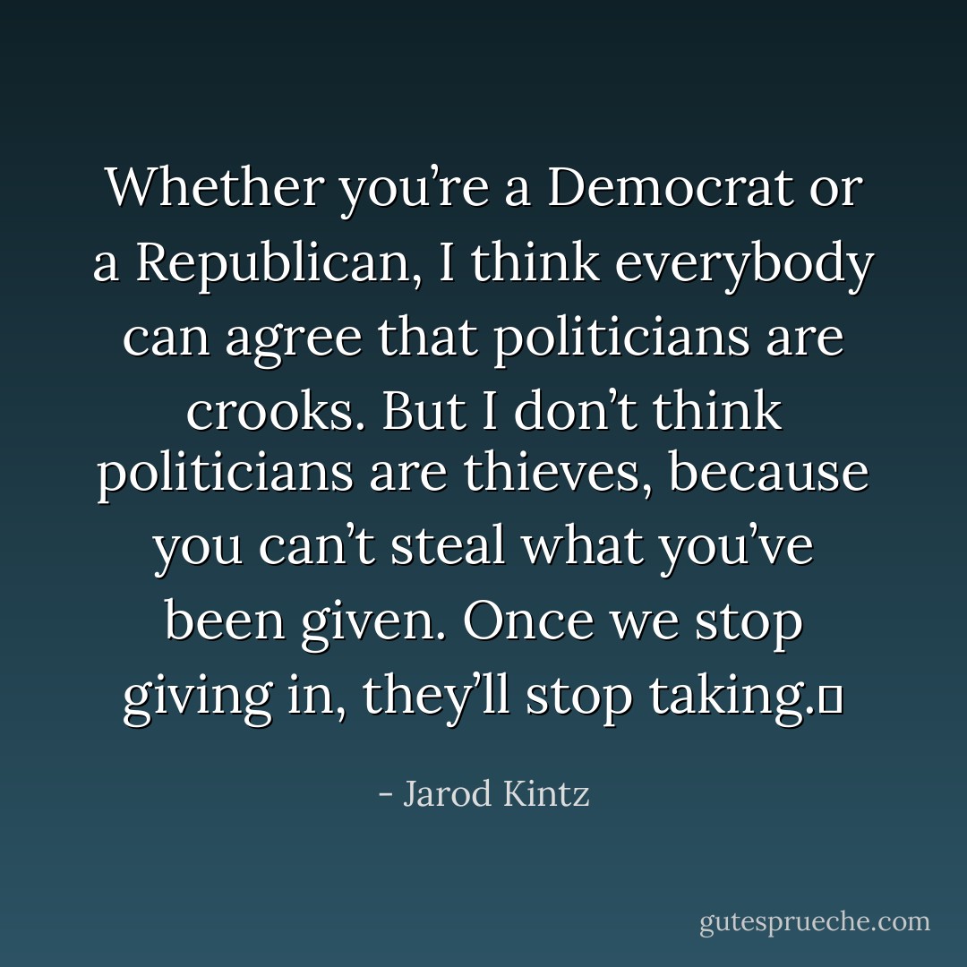 Whether you’re a Democrat or a Republican, I think everybody can agree that politicians are crooks. But I don’t think politicians are thieves, because you can’t steal what you’ve been given. Once we stop giving in, they’ll stop taking.  - Jarod Kintz