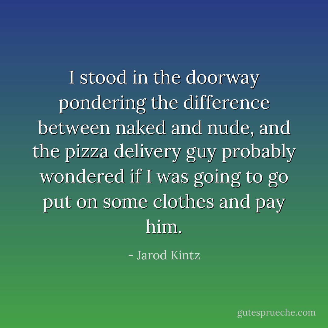 I stood in the doorway pondering the difference between naked and nude, and the pizza delivery guy probably wondered if I was going to go put on some clothes and pay him. - Jarod Kintz