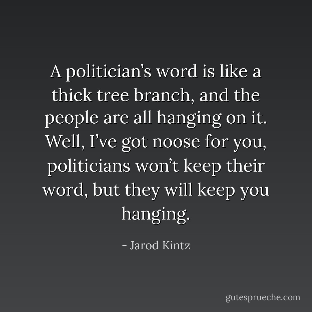 A politician’s word is like a thick tree branch, and the people are all hanging on it. Well, I’ve got noose for you, politicians won’t keep their word, but they will keep you hanging. - Jarod Kintz