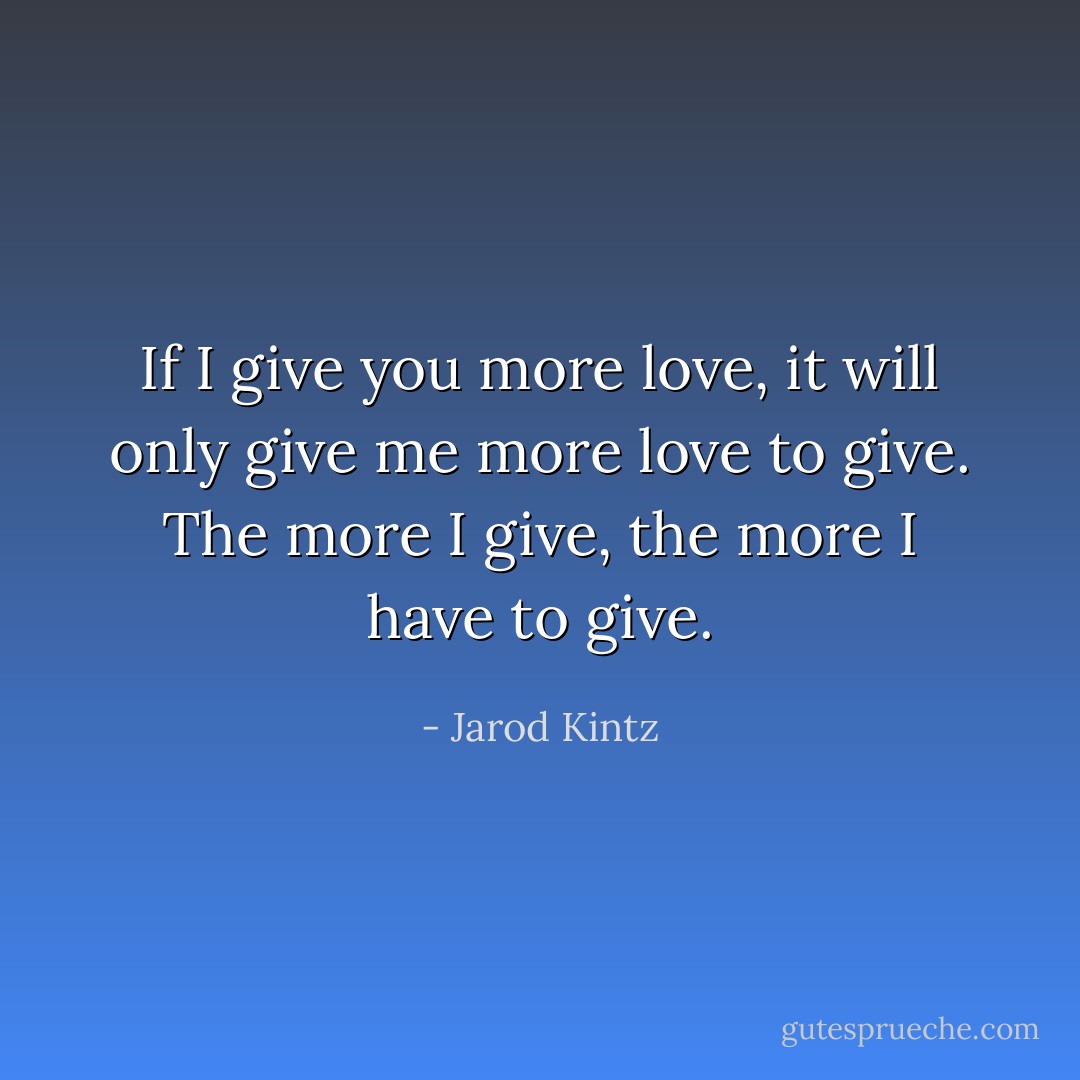 If I give you more love, it will only give me more love to give. The more I give, the more I have to give. - Jarod Kintz