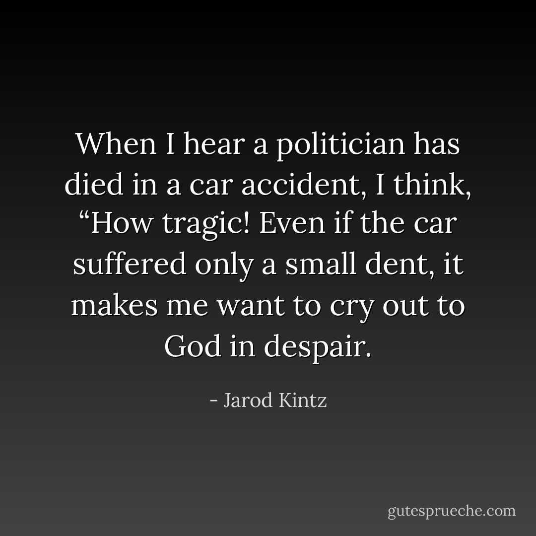 When I hear a politician has died in a car accident, I think, “How tragic! Even if the car suffered only a small dent, it makes me want to cry out to God in despair. - Jarod Kintz