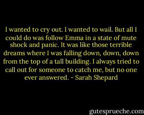 I wanted to cry out. I wanted to wail. But all I could do was follow Emma in a state of mute shock and panic. It was like those terrible dreams where I was falling down, down, down from the top of a tall building. I always tried to call out for someone to catch me, but no one ever answered. - Sarah Shepard