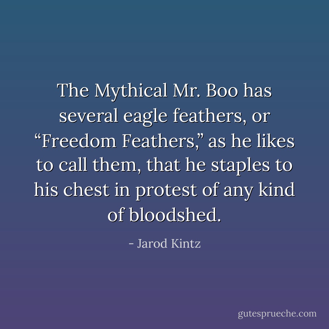 The Mythical Mr. Boo has several eagle feathers, or “Freedom Feathers,” as he likes to call them, that he staples to his chest in protest of any kind of bloodshed. - Jarod Kintz