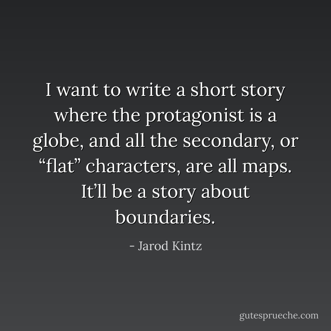 I want to write a short story where the protagonist is a globe, and all the secondary, or “flat” characters, are all maps. It’ll be a story about boundaries. - Jarod Kintz