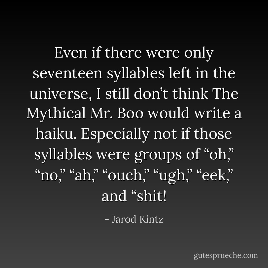 Even if there were only seventeen syllables left in the universe, I still don’t think The Mythical Mr. Boo would write a haiku. Especially not if those syllables were groups of “oh,” “no,” “ah,” “ouch,” “ugh,” “eek,” and “shit! - Jarod Kintz
