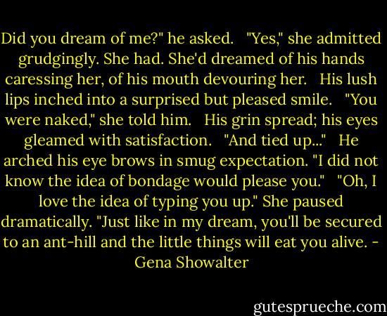 Did you dream of me?" he asked.<br /><br /> "Yes," she admitted grudgingly. She had. She'd dreamed of his hands caressing her, of his mouth devouring her.<br /><br /> His lush lips inched into a surprised but pleased smile.<br /><br /> "You were naked," she told him.<br /><br /> His grin spread; his eyes gleamed with satisfaction.<br /><br /> "And tied up..."<br /><br /> He arched his eye brows in smug expectation. "I did not know the idea of bondage would please you."<br /><br /> "Oh, I love the idea of typing you up." She paused dramatically. "Just like in my dream, you'll be secured to an ant-hill and the little things will eat you alive. - Gena Showalter