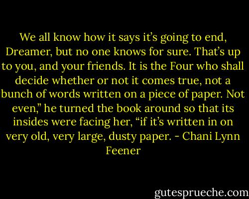 We all know how it says it’s going to end, Dreamer, but no one knows for sure. That’s up to you, and your friends. It is the Four who shall decide whether or not it comes true, not a bunch of words written on a piece of paper. Not even,” he turned the book around so that its insides were facing her, “if it’s written in on very old, very large, dusty paper. - Chani Lynn Feener