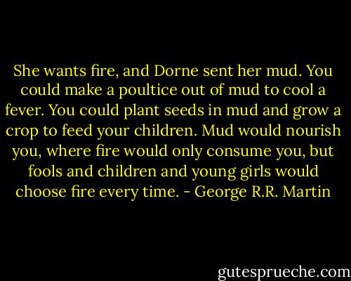 She wants fire, and Dorne sent her mud.<br />You could make a poultice out of mud to cool a fever. You could plant seeds in mud and grow a crop to feed your children. Mud would nourish you, where fire would only consume you, but fools and children and young girls would choose fire every time. - George R.R. Martin