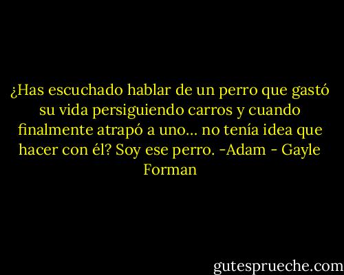 ¿Has escuchado hablar de un perro que gastó su vida persiguiendo carros y cuando finalmente atrapó a uno… no tenía idea que hacer con él?<br />Soy ese perro. -Adam - Gayle Forman