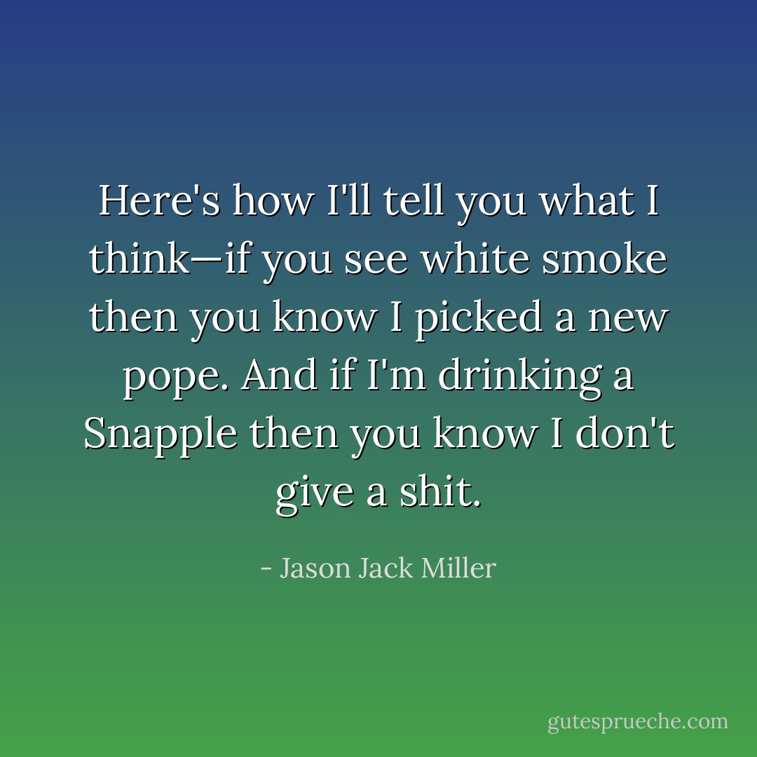 Here's how I'll tell you what I think—if you see white smoke then you know I picked a new pope. And if I'm drinking a Snapple then you know I don't give a shit. - Jason Jack Miller