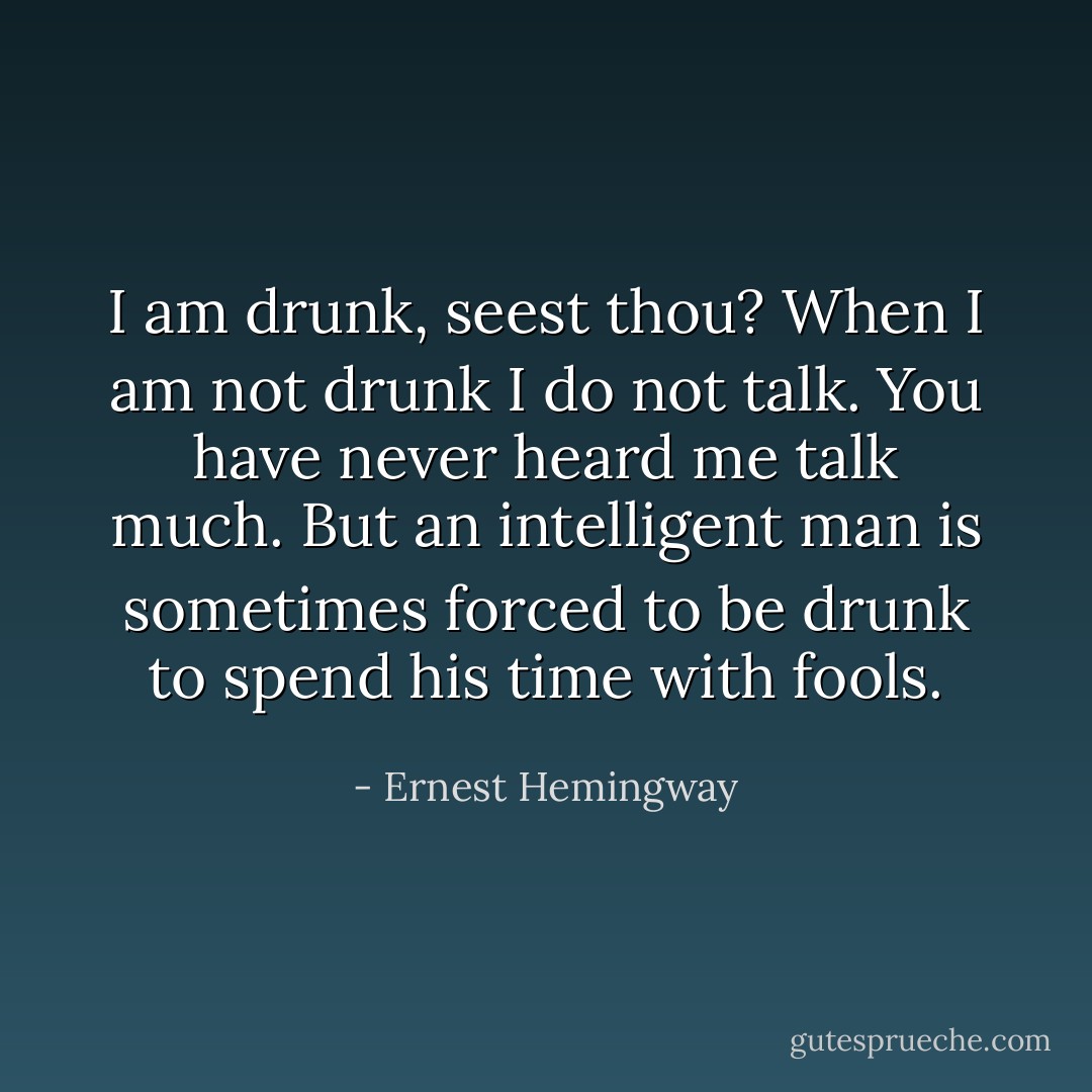 I am drunk, seest thou? When I am not drunk I do not talk. You have never heard me talk much. But an intelligent man is sometimes forced to be drunk to spend his time with fools. - Ernest Hemingway