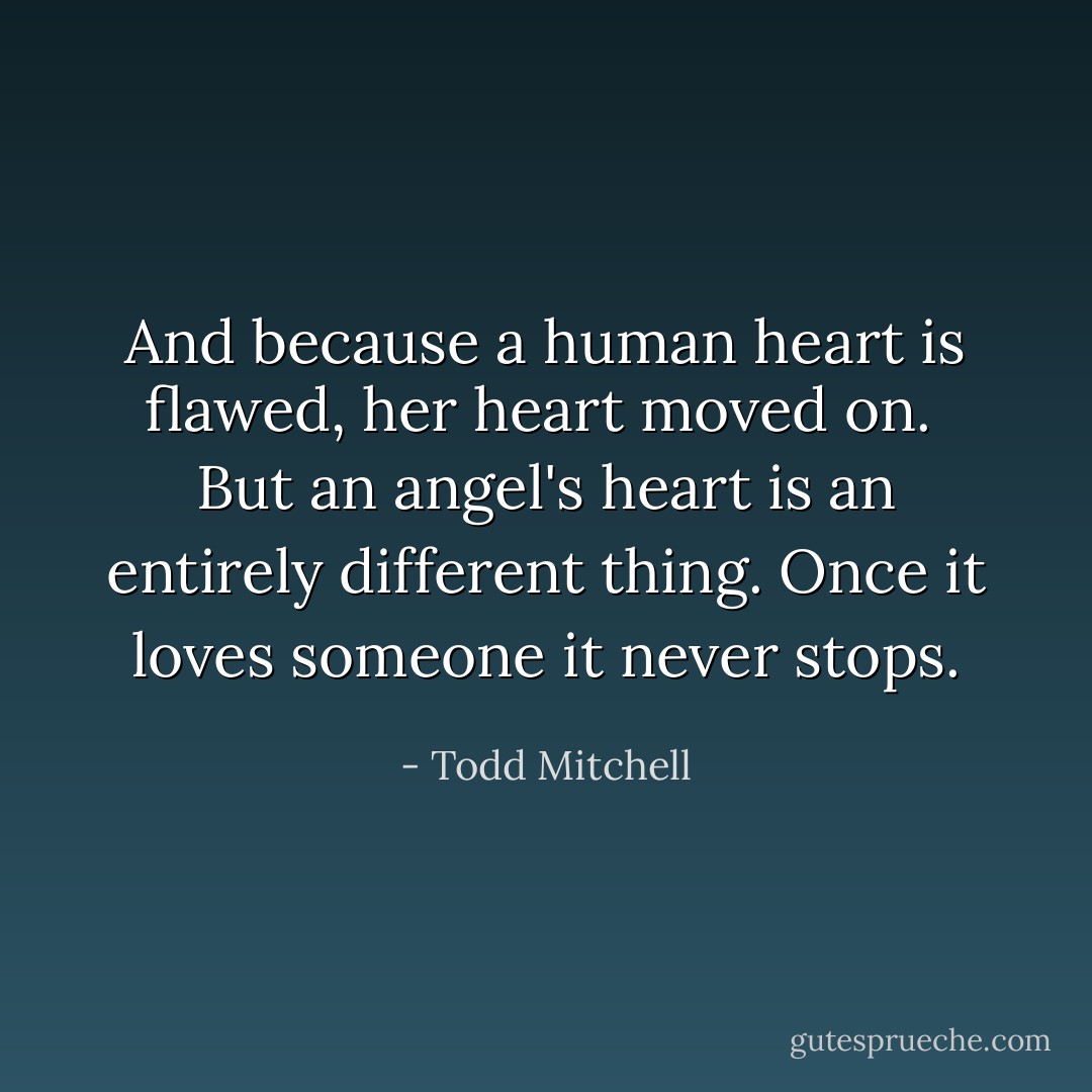 And because a human heart is flawed, her heart moved on.<br /><br />But an angel's heart is an entirely different thing. Once it loves someone it never stops. - Todd Mitchell