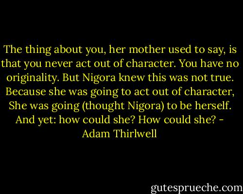 The thing about you, her mother used to say, is that you never act out of character. You have no originality. But Nigora knew this was not true. Because she was going to act out of character, She was going (thought Nigora) to be herself. And yet: how could she? How could she? - Adam Thirlwell