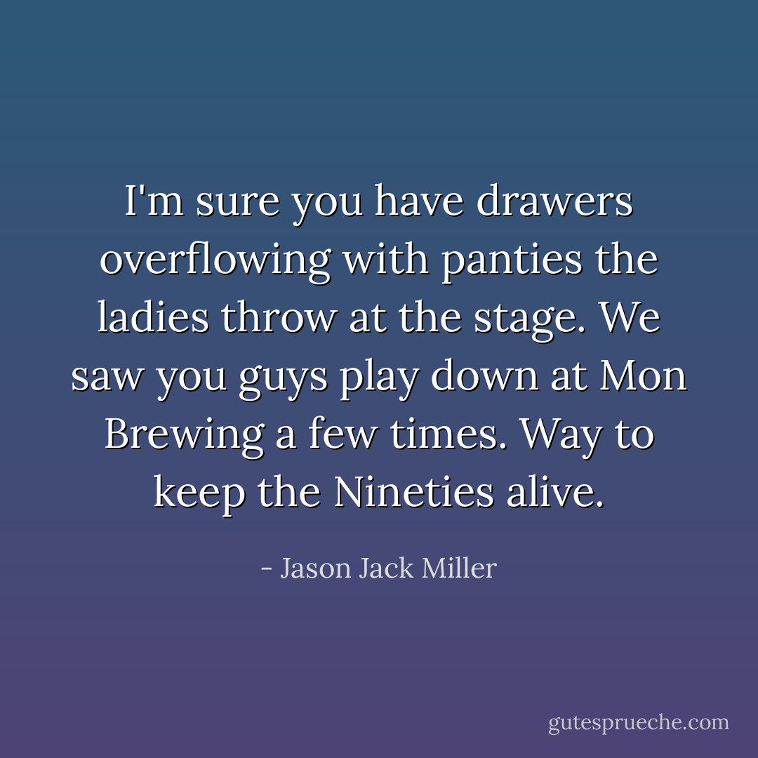 I'm sure you have drawers overflowing with panties the ladies throw at the stage. We saw you guys play down at Mon Brewing a few times. Way to keep the Nineties alive. - Jason Jack Miller